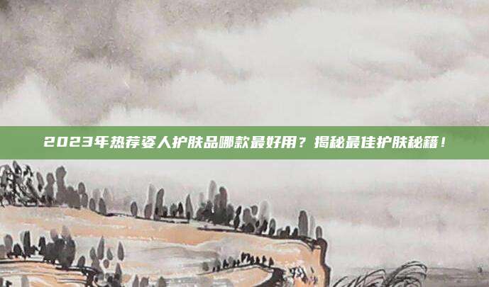 2023年热荐姿人护肤品哪款最好用？揭秘最佳护肤秘籍！