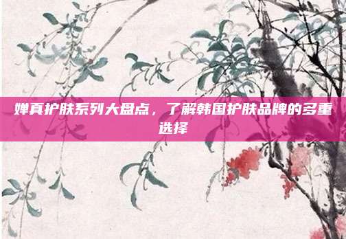 婵真护肤系列大盘点，了解韩国护肤品牌的多重选择