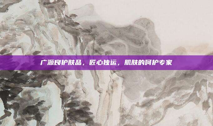 广源良护肤品，匠心独运，肌肤的呵护专家