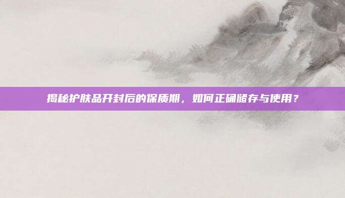 揭秘护肤品开封后的保质期，如何正确储存与使用？