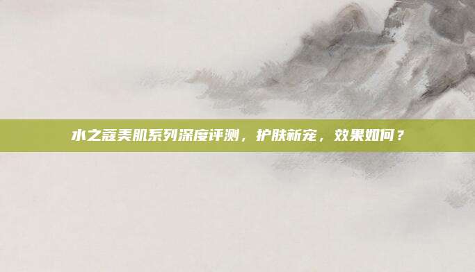 水之蔻美肌系列深度评测，护肤新宠，效果如何？