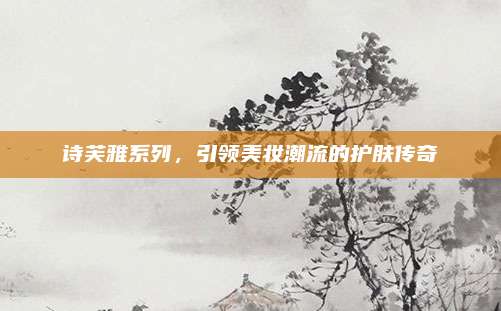 诗芙雅系列，引领美妆潮流的护肤传奇