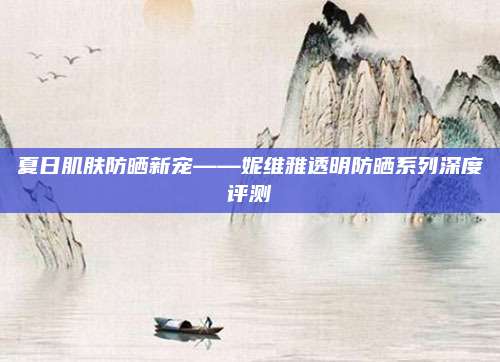 夏日肌肤防晒新宠——妮维雅透明防晒系列深度评测