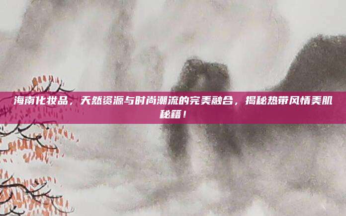 海南化妆品，天然资源与时尚潮流的完美融合，揭秘热带风情美肌秘籍！