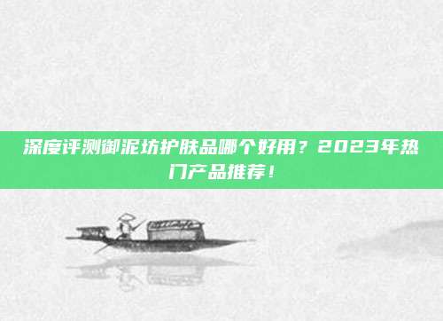 深度评测御泥坊护肤品哪个好用？2023年热门产品推荐！