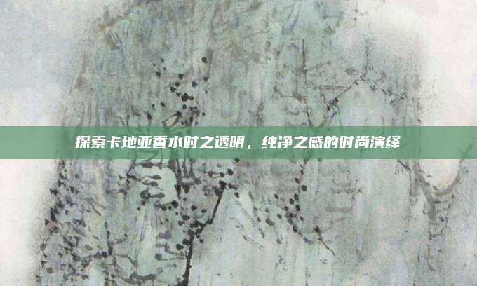 探索卡地亚香水时之透明，纯净之感的时尚演绎