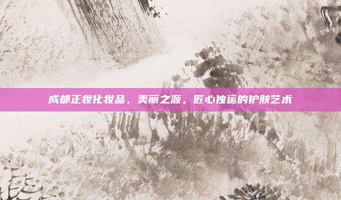 成都正妆化妆品，美丽之源，匠心独运的护肤艺术