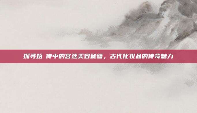 探寻甄嬛传中的宫廷美容秘籍，古代化妆品的传奇魅力