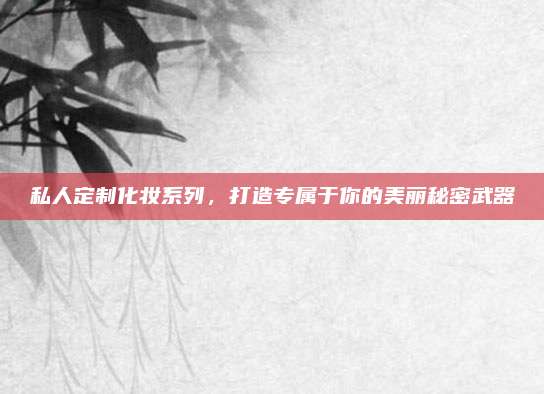 私人定制化妆系列,打造专属于你的美丽秘密武器