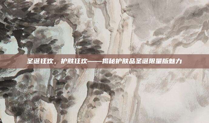 圣诞狂欢,护肤狂欢——揭秘护肤品圣诞限量版魅力