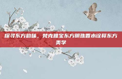 探寻东方韵味,梵克雅宝东方明珠香水诠释东方美学