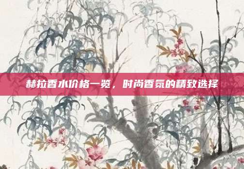 赫拉香水价格一览,时尚香氛的精致选择