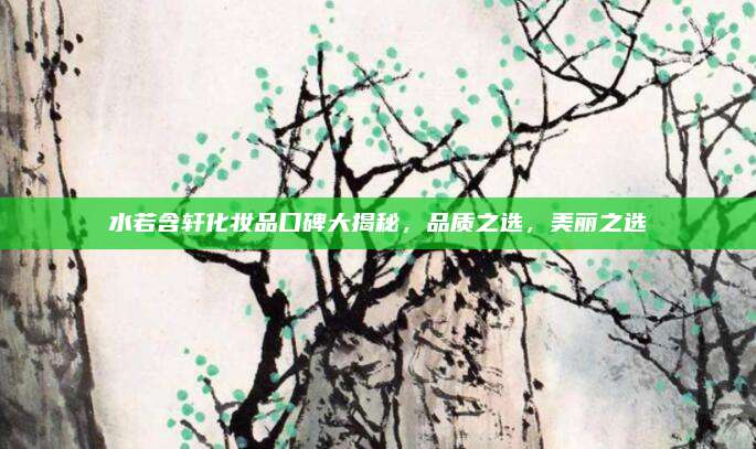 水若含轩化妆品口碑大揭秘，品质之选，美丽之选