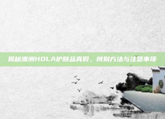 揭秘澳洲HOLA护肤品真假，辨别方法与注意事项