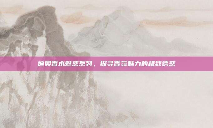 迪奥香水魅惑系列，探寻香氛魅力的极致诱惑