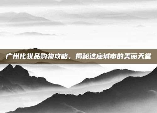广州化妆品购物攻略,揭秘这座城市的美丽天堂