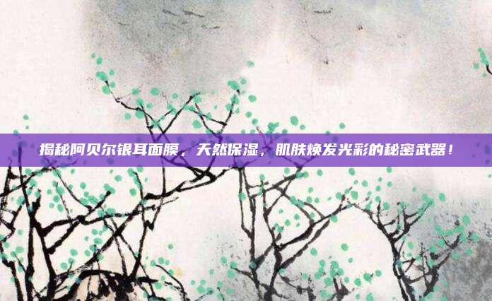 揭秘阿贝尔银耳面膜，天然保湿，肌肤焕发光彩的秘密武器！