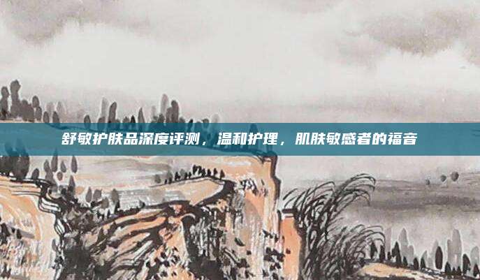 舒敏护肤品深度评测，温和护理，肌肤敏感者的福音