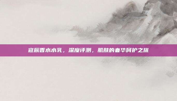 寇辰香水水乳，深度评测，肌肤的奢华呵护之旅