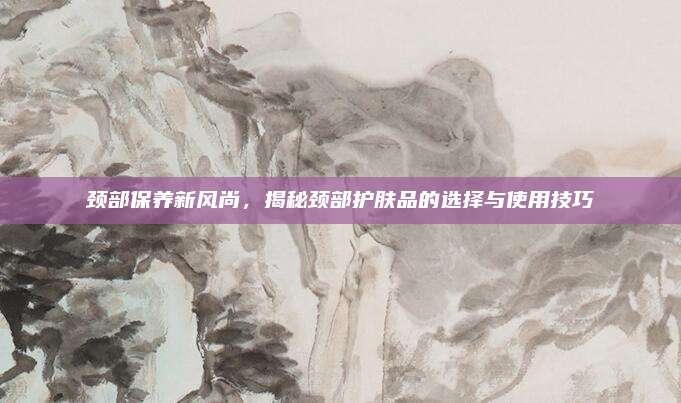 颈部保养新风尚，揭秘颈部护肤品的选择与使用技巧