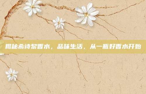 揭秘希诗黎香水,品味生活,从一瓶好香水开始