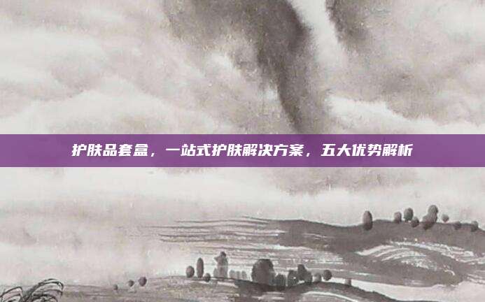 护肤品套盒,一站式护肤解决方案,五大优势解析