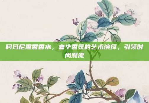 阿玛尼熏香香水,奢华香氛的艺术演绎,引领时尚潮流