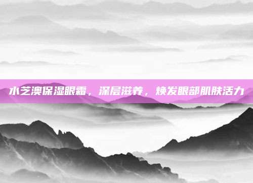 水芝澳保湿眼霜,深层滋养,焕发眼部肌肤活力
