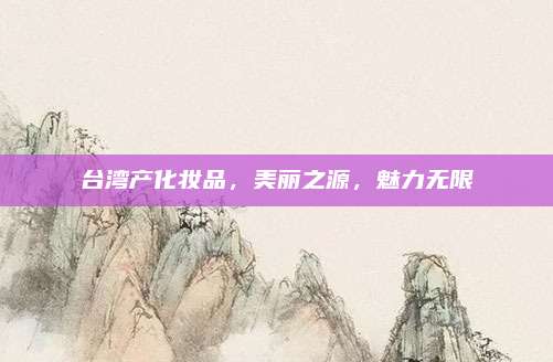 台湾产化妆品,美丽之源,魅力无限