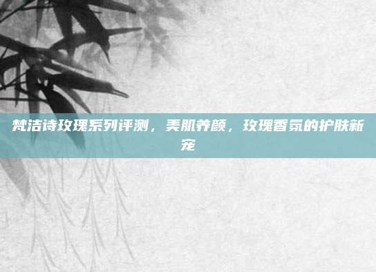 梵洁诗玫瑰系列评测,美肌养颜,玫瑰香氛的护肤新宠