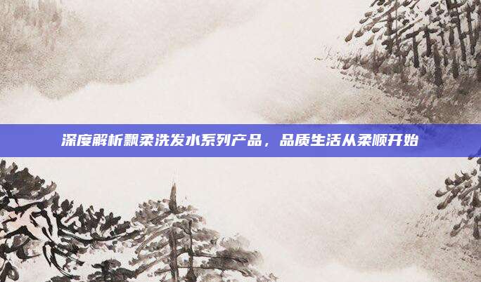 深度解析飘柔洗发水系列产品,品质生活从柔顺开始