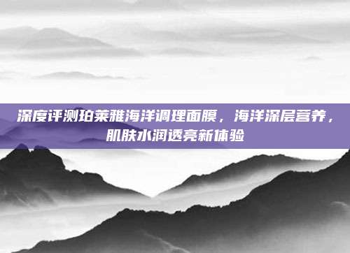 深度评测珀莱雅海洋调理面膜,海洋深层营养,肌肤水润透亮新体验