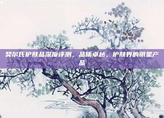 契尔氏护肤品深度评测,品质卓越,护肤界的明星产品