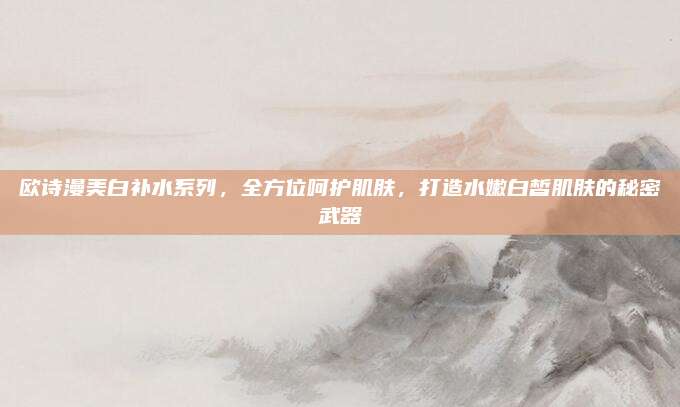 欧诗漫美白补水系列,全方位呵护肌肤,打造水嫩白皙肌肤的秘密武器
