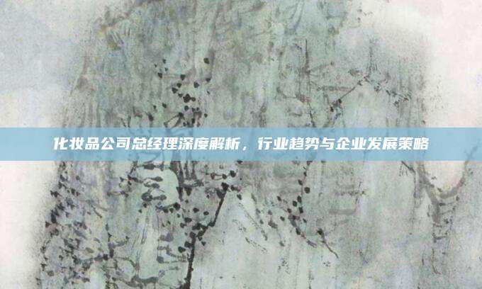 化妆品公司总经理深度解析,行业趋势与企业发展策略