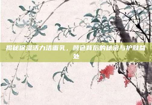 揭秘保湿活力洁面乳,颜色背后的秘密与护肤益处