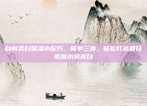 自制美白保湿水配方,简单三步,轻松打造夏日肌肤水润亮白