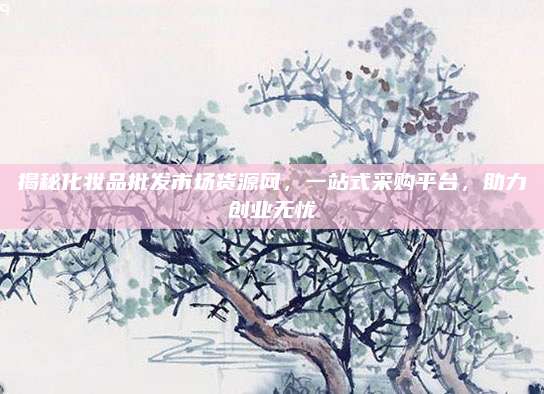揭秘化妆品批发市场货源网，一站式采购平台，助力创业无忧