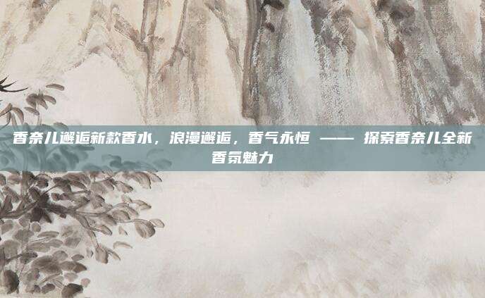 香奈儿邂逅新款香水，浪漫邂逅，香气永恒 —— 探索香奈儿全新香氛魅力