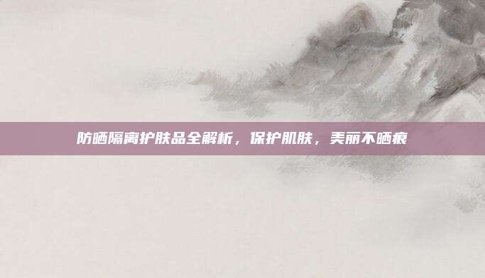 防晒隔离护肤品全解析，保护肌肤，美丽不晒痕