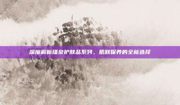 深度解析瑾泉护肤品系列，肌肤保养的全新选择