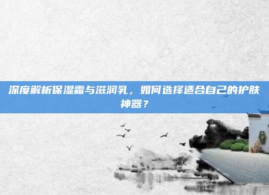 深度解析保湿霜与滋润乳，如何选择适合自己的护肤神器？