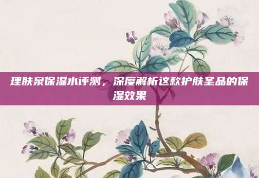 理肤泉保湿水评测，深度解析这款护肤圣品的保湿效果
