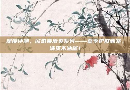 深度评测，欧珀莱清爽系列——夏季护肤新宠，清爽不油腻！