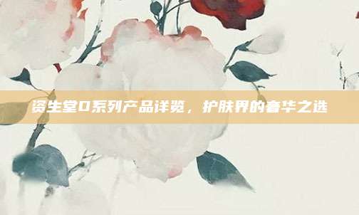 资生堂D系列产品详览，护肤界的奢华之选