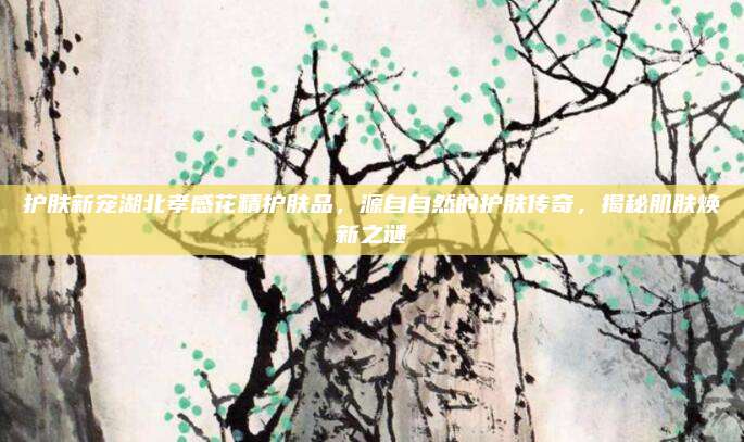 护肤新宠湖北孝感花精护肤品，源自自然的护肤传奇，揭秘肌肤焕新之谜
