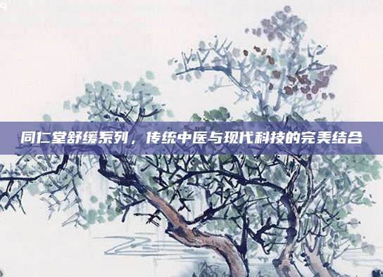 同仁堂舒缓系列，传统中医与现代科技的完美结合