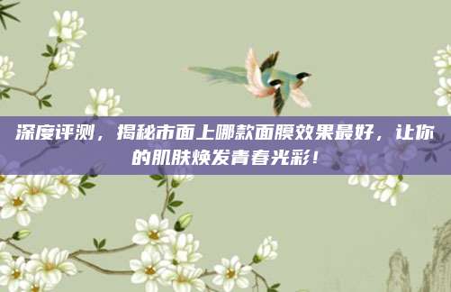 深度评测，揭秘市面上哪款面膜效果最好，让你的肌肤焕发青春光彩！