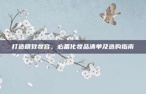打造精致妆容，必备化妆品清单及选购指南