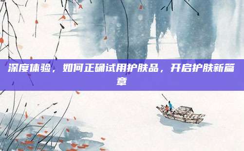 深度体验，如何正确试用护肤品，开启护肤新篇章